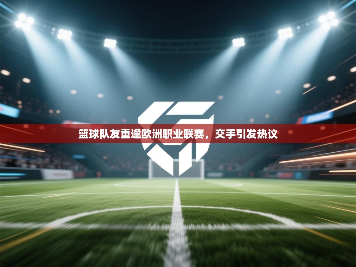 篮球队友重逢欧洲职业联赛，交手引发热议