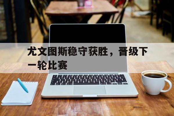 尤文图斯稳守获胜，晋级下一轮比赛